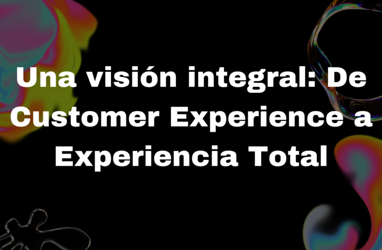 Una Visión Integral: De Customer Experience a Experiencia Total 